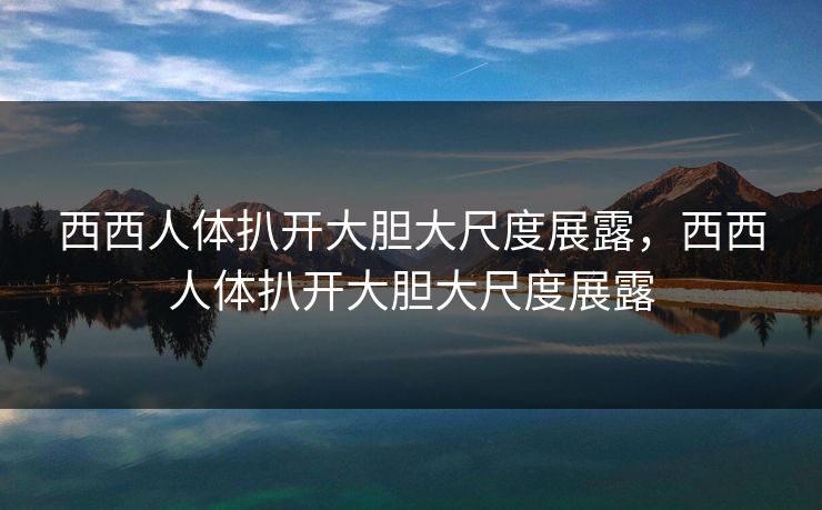 西西人体扒开大胆大尺度展露，西西人体扒开大胆大尺度展露