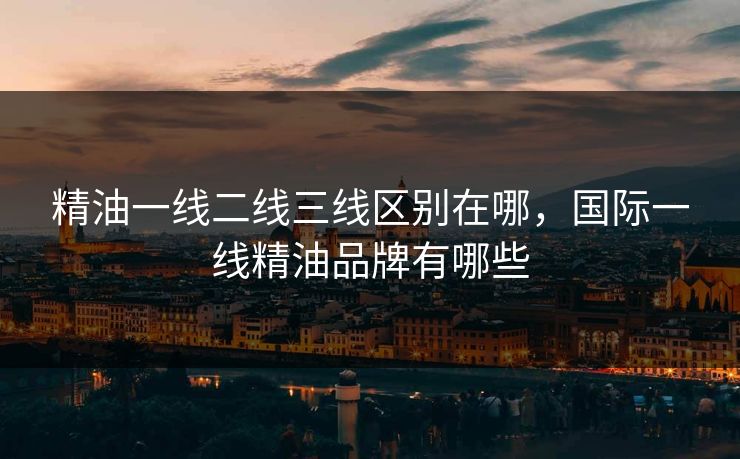 精油一线二线三线区别在哪，国际一线精油品牌有哪些
