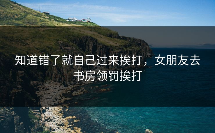 知道错了就自己过来挨打，女朋友去书房领罚挨打