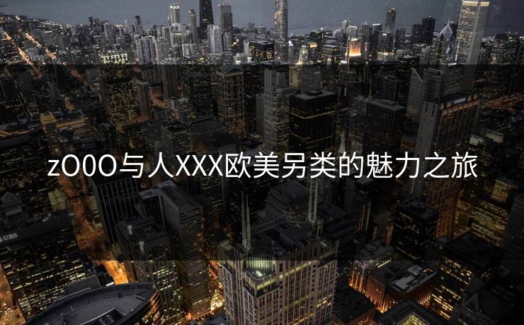 zO0O与人XXX欧美另类的魅力之旅 zO0O与人XXX欧美另类的魅力之旅