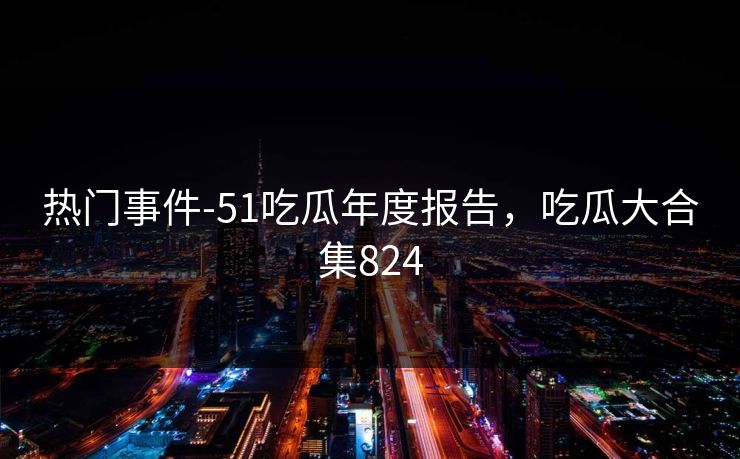 热门事件-51吃瓜年度报告,吃瓜大合集824 热门事件-51吃瓜年度报告,吃瓜大合集824