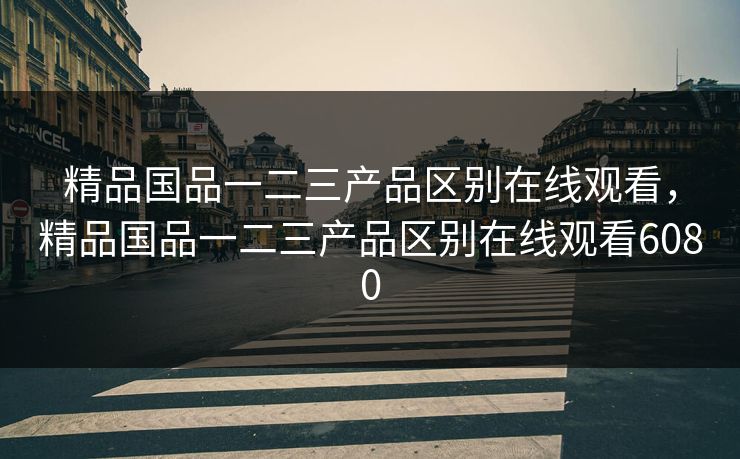 精品国品一二三产品区别在线观看,精品国品一二三产品区别在线观看6080