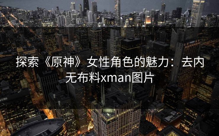 探索《原神》女性角色的魅力:去内无布料xman图片 探索《原神》女性角色的魅力:去内无布料xman图片