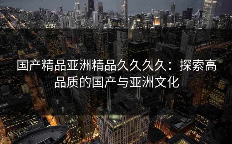 国产精品亚洲精品久久久久:探索高品质的国产与亚洲文化