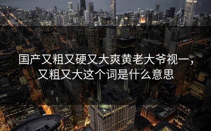 国产又粗又硬又大爽黄老大爷视一,又粗又大这个词是什么意思