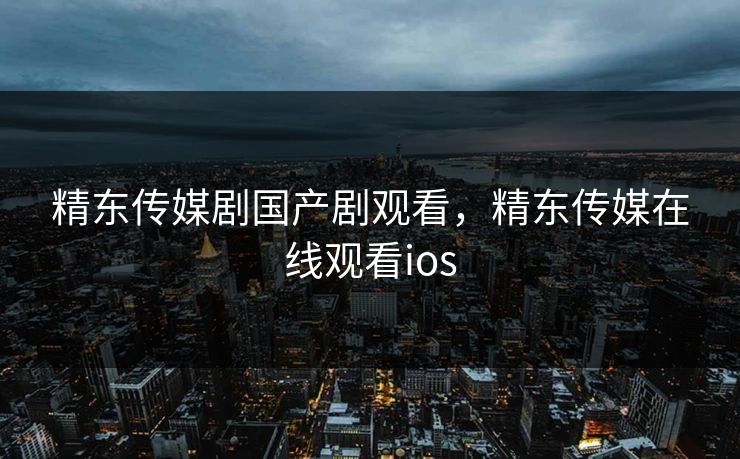 精东传媒剧国产剧观看，精东传媒在线观看ios