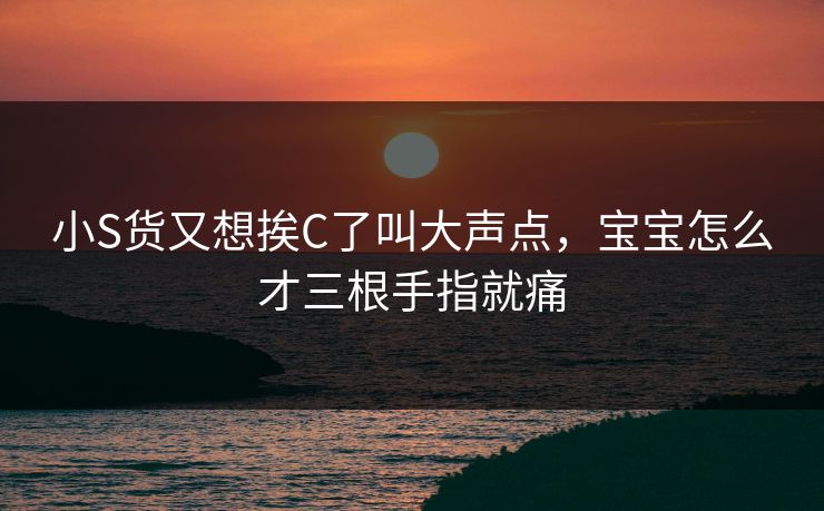 小S货又想挨C了叫大声点，宝宝怎么才三根手指就痛  第1张