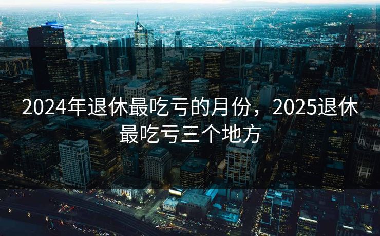 2024年退休最吃亏的月份，2025退休最吃亏三个地方  第1张
