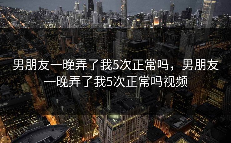 男朋友一晚弄了我5次正常吗，男朋友一晚弄了我5次正常吗视频  第1张