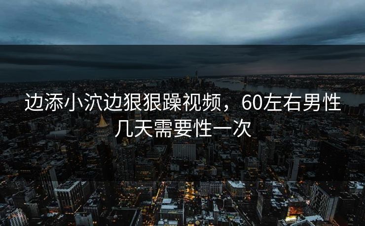 边添小泬边狠狠躁视频，60左右男性几天需要性一次