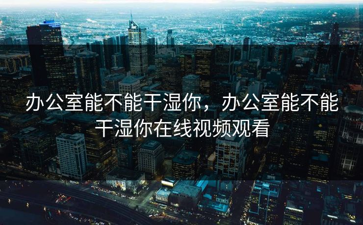 办公室能不能干湿你，办公室能不能干湿你在线视频观看