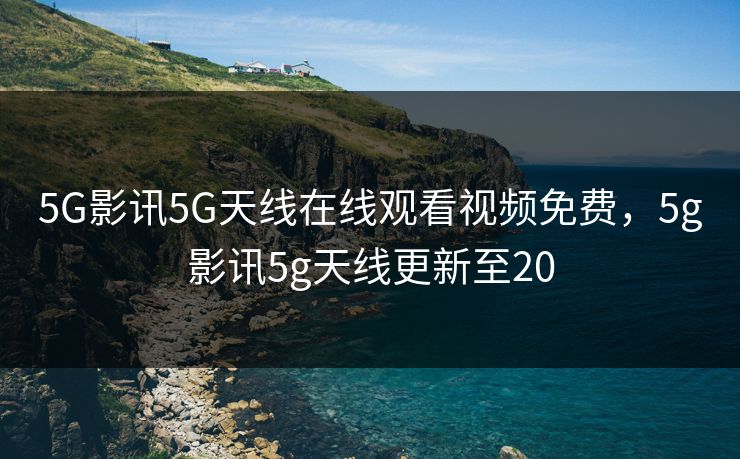 5G影讯5G天线在线观看视频免费，5g影讯5g天线更新至20
