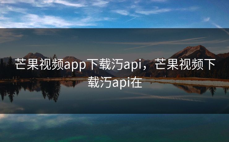 芒果视频app下载汅api，芒果视频下载汅api在
