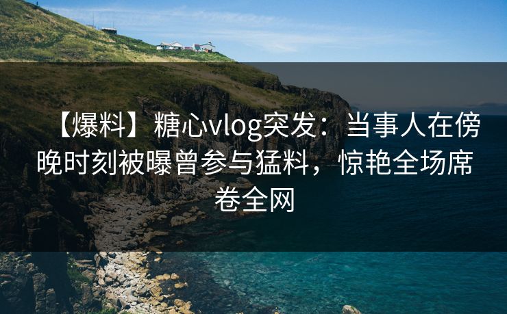 【爆料】糖心vlog突发：当事人在傍晚时刻被曝曾参与猛料，惊艳全场席卷全网