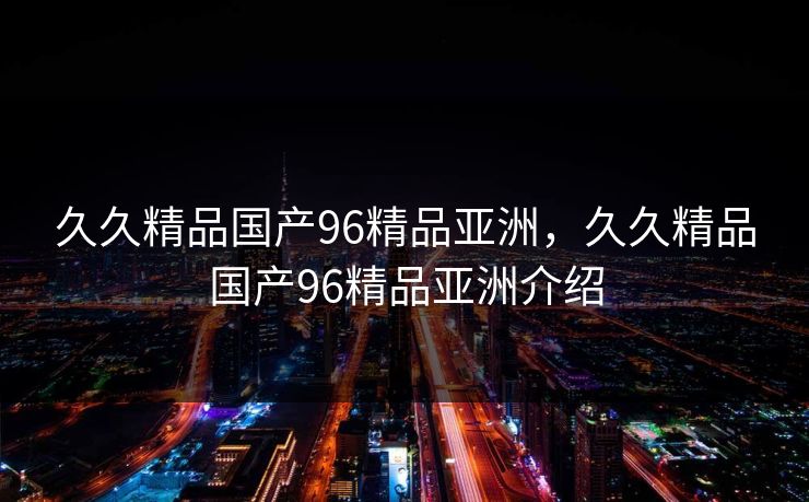 久久精品国产96精品亚洲,久久精品国产96精品亚洲介绍 第1张 久久精品国产96精品亚洲,久久精品国产96精品亚洲介绍 第1张