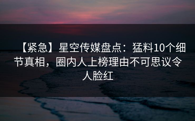 【紧急】星空传媒盘点：猛料10个细节真相，圈内人上榜理由不可思议令人脸红