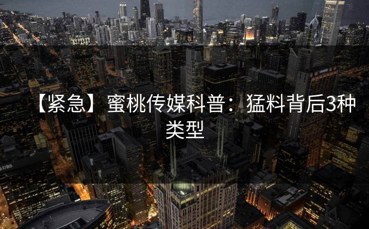 【紧急】蜜桃传媒科普：猛料背后3种类型