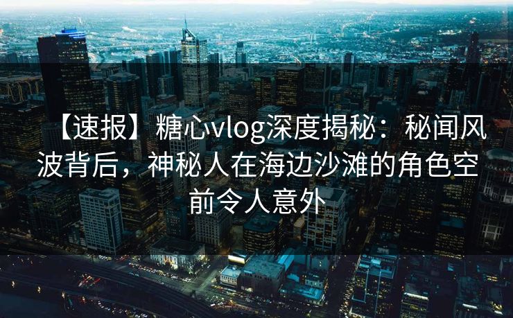 【速报】糖心vlog深度揭秘:秘闻风波背后,神秘人在海边沙滩的角色空前令人意外