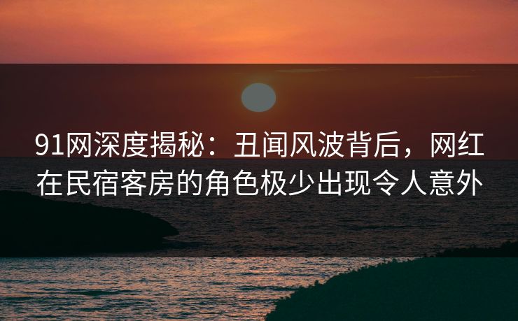91网深度揭秘:丑闻风波背后,网红在民宿客房的角色极少出现令人意外
