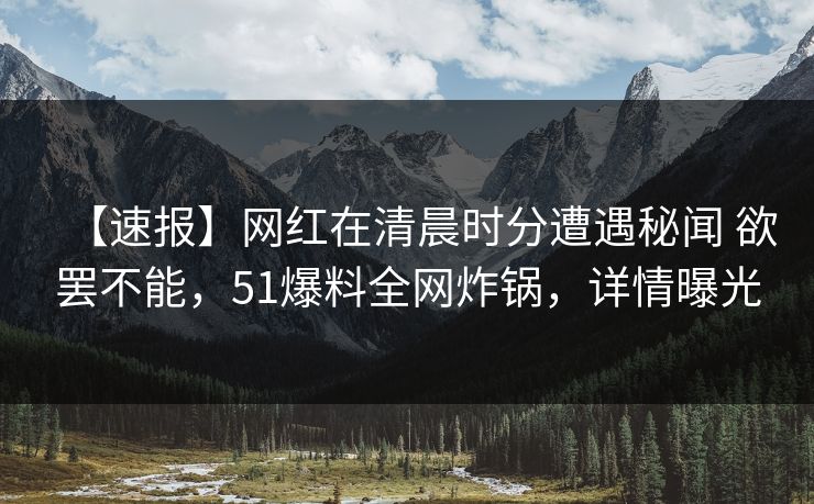 【速报】网红在清晨时分遭遇秘闻 欲罢不能，51爆料全网炸锅，详情曝光