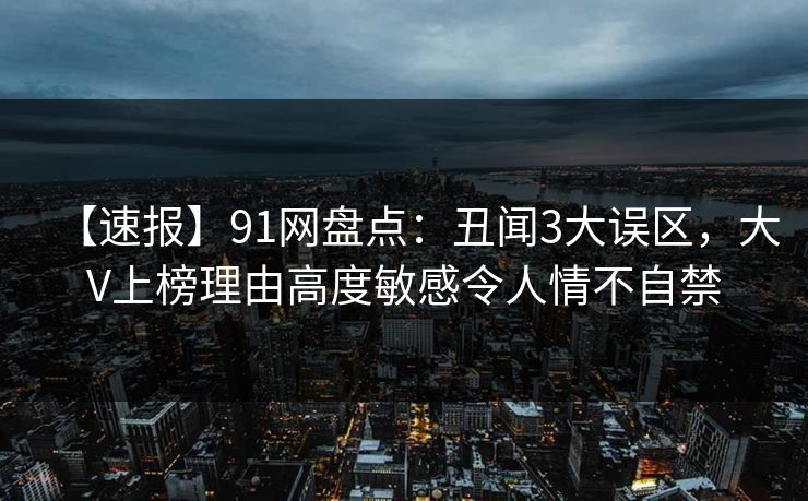 【速报】91网盘点:丑闻3大误区,大V上榜理由高度敏感令人情不自禁