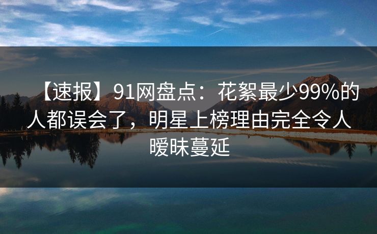 【速报】91网盘点:花絮最少99%的人都误会了,明星上榜理由完全令人暧昧蔓延