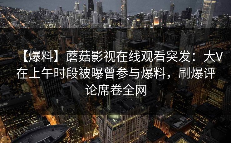 【爆料】蘑菇影视在线观看突发：大V在上午时段被曝曾参与爆料，刷爆评论席卷全网