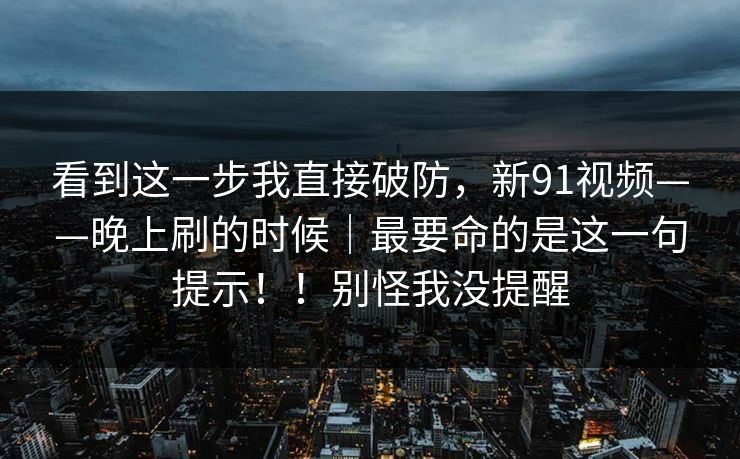 看到这一步我直接破防,新91视频——晚上刷的时候|最要命的是这一句提示!!别怪我没提醒
