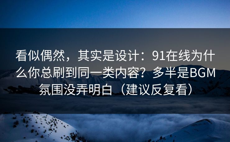 看似偶然，其实是设计：91在线为什么你总刷到同一类内容？多半是BGM氛围没弄明白（建议反复看）  第1张