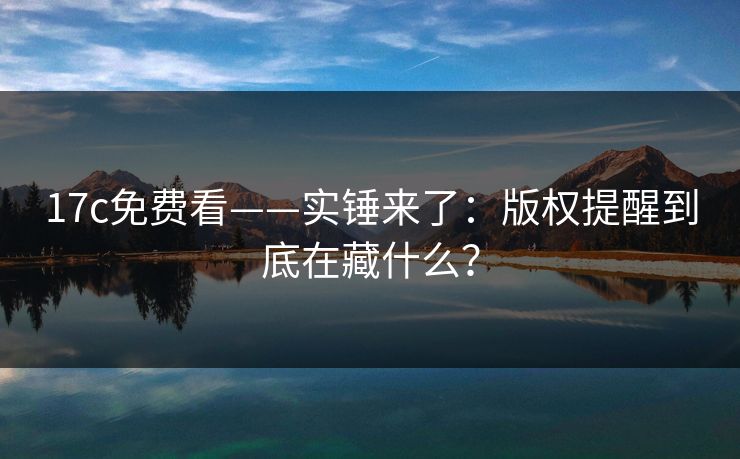 17c免费看——实锤来了：版权提醒到底在藏什么？