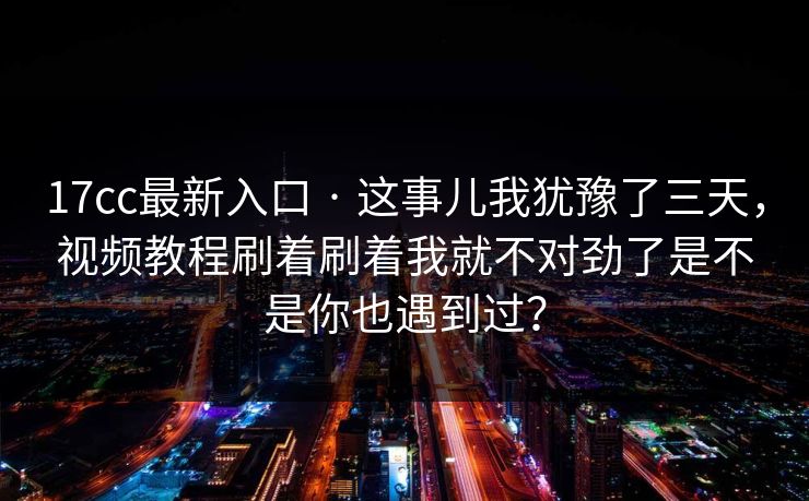 17cc最新入口 · 这事儿我犹豫了三天，视频教程刷着刷着我就不对劲了是不是你也遇到过？  第1张