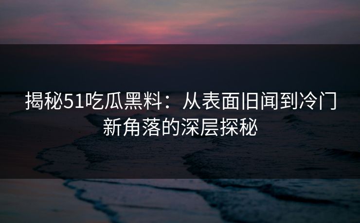 揭秘51吃瓜黑料：从表面旧闻到冷门新角落的深层探秘