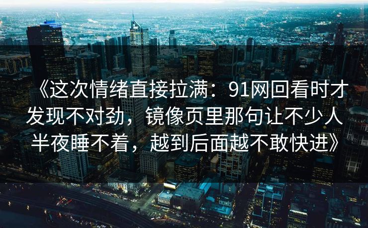 《这次情绪直接拉满：91网回看时才发现不对劲，镜像页里那句让不少人半夜睡不着，越到后面越不敢快进》