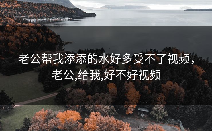 老公帮我添添的水好多受不了视频，老公,给我,好不好视频