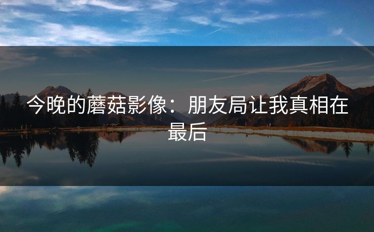 今晚的蘑菇影像：朋友局让我真相在最后