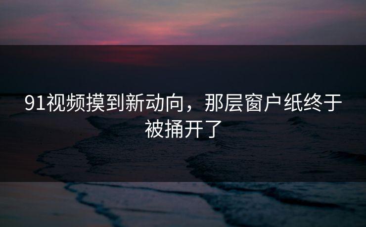 91视频摸到新动向，那层窗户纸终于被捅开了